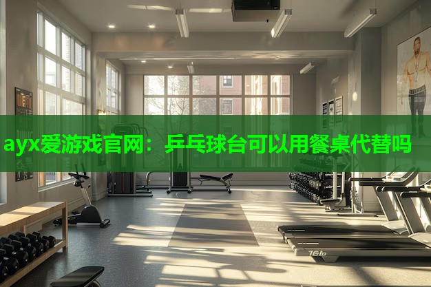 ayx爱游戏官网：乒乓球台可以用餐桌代替吗